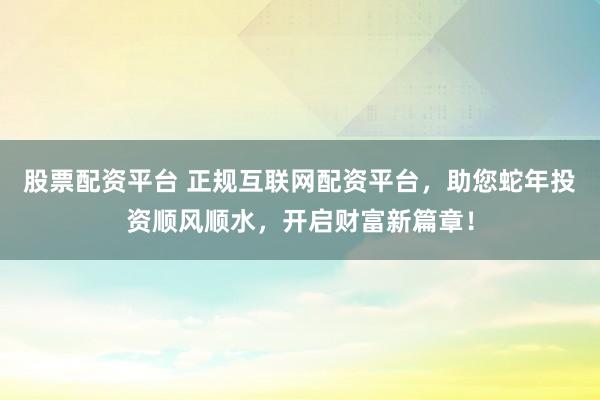 股票配资平台 正规互联网配资平台，助您蛇年投资顺风顺水，开启财富新篇章！