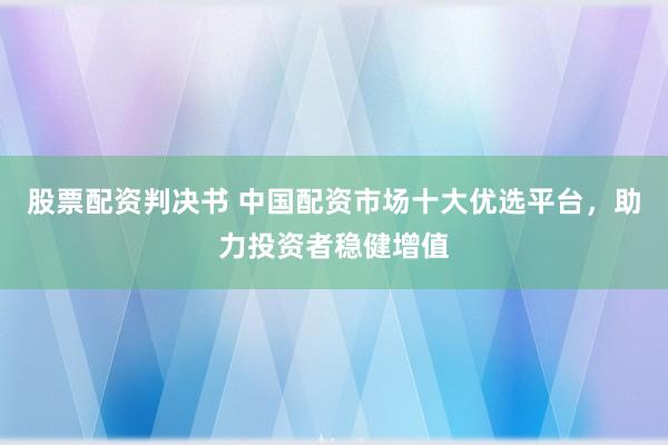 股票配资判决书 中国配资市场十大优选平台，助力投资者稳健增值