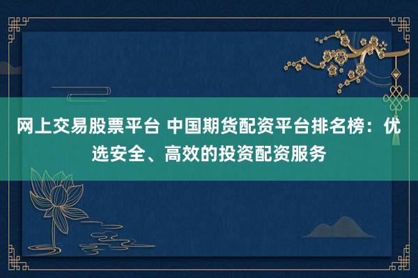网上交易股票平台 中国期货配资平台排名榜：优选安全、高效的投资配资服务