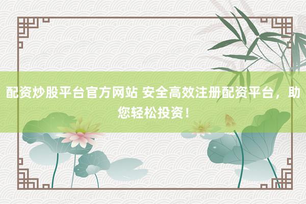 配资炒股平台官方网站 安全高效注册配资平台，助您轻松投资！