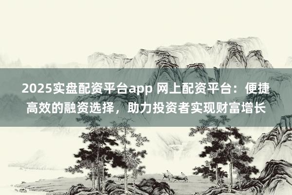 2025实盘配资平台app 网上配资平台：便捷高效的融资选择，助力投资者实现财富增长