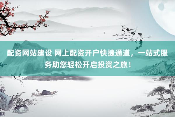 配资网站建设 网上配资开户快捷通道，一站式服务助您轻松开启投资之旅！