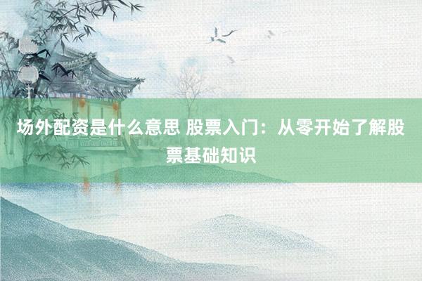 场外配资是什么意思 股票入门：从零开始了解股票基础知识