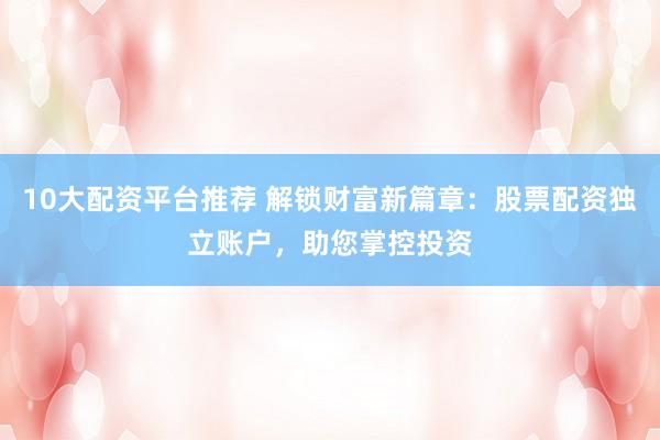 10大配资平台推荐 解锁财富新篇章：股票配资独立账户，助您掌控投资