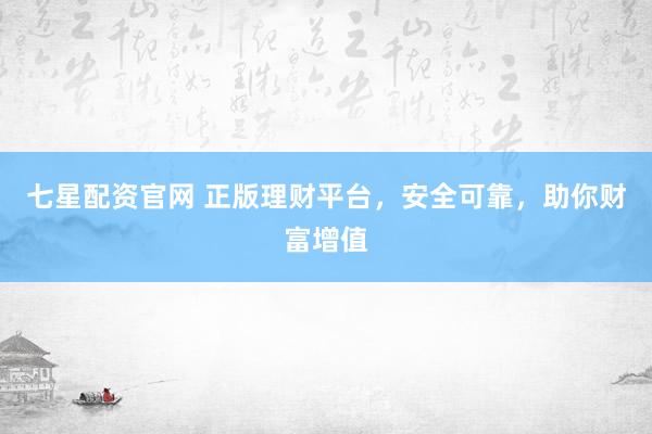 七星配资官网 正版理财平台，安全可靠，助你财富增值