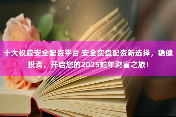 十大权威安全配资平台 安全实盘配资新选择，稳健投资，开启您的2025蛇年财富之旅！