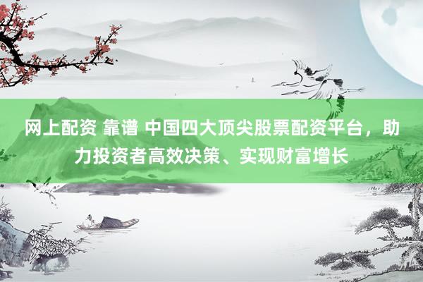 网上配资 靠谱 中国四大顶尖股票配资平台，助力投资者高效决策、实现财富增长