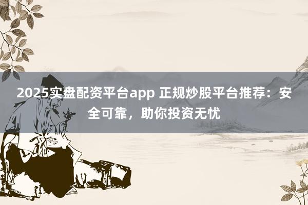 2025实盘配资平台app 正规炒股平台推荐：安全可靠，助你投资无忧
