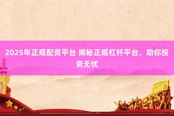 2025年正规配资平台 揭秘正规杠杆平台，助你投资无忧