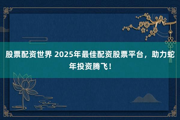 股票配资世界 2025年最佳配资股票平台，助力蛇年投资腾飞！