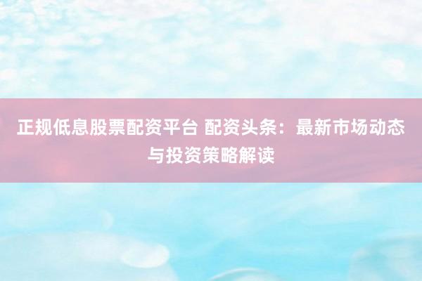 正规低息股票配资平台 配资头条：最新市场动态与投资策略解读