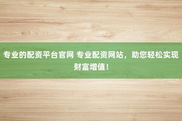 专业的配资平台官网 专业配资网站，助您轻松实现财富增值！
