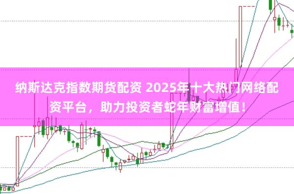 纳斯达克指数期货配资 2025年十大热门网络配资平台，助力投资者蛇年财富增值！