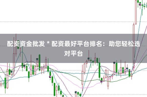 配资资金批发 * 配资最好平台排名：助您轻松选对平台