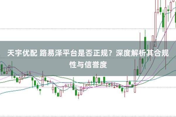 天宇优配 路易泽平台是否正规？深度解析其合规性与信誉度