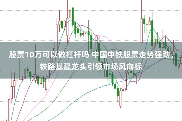 股票10万可以做杠杆吗 中国中铁股票走势强劲，铁路基建龙头引领市场风向标