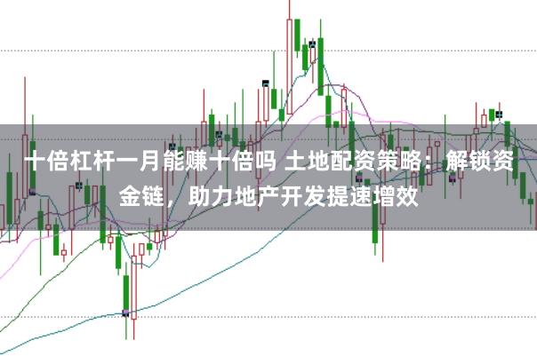 十倍杠杆一月能赚十倍吗 土地配资策略：解锁资金链，助力地产开发提速增效