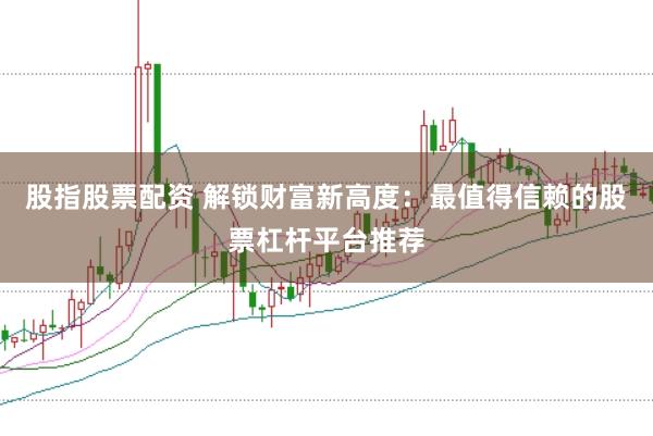股指股票配资 解锁财富新高度：最值得信赖的股票杠杆平台推荐