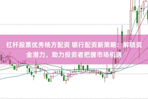 杠杆股票优秀杨方配资 银行配资新策略：解锁资金潜力，助力投资者把握市场机遇