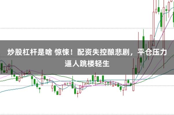 炒股杠杆是啥 惊悚！配资失控酿悲剧，平仓压力逼人跳楼轻生