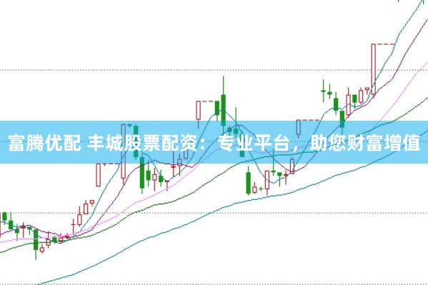 富腾优配 丰城股票配资：专业平台，助您财富增值