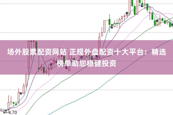 场外股票配资网站 正规外盘配资十大平台：精选榜单助您稳健投资