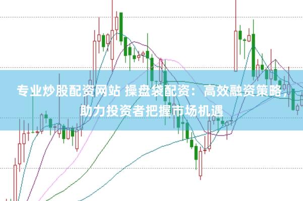 专业炒股配资网站 操盘袋配资：高效融资策略，助力投资者把握市场机遇