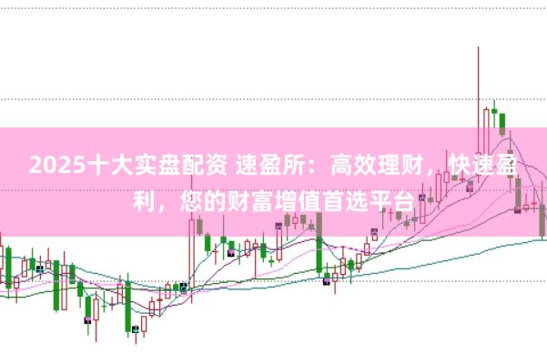 2025十大实盘配资 速盈所：高效理财，快速盈利，您的财富增值首选平台