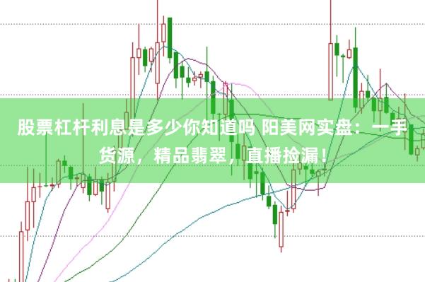 股票杠杆利息是多少你知道吗 阳美网实盘：一手货源，精品翡翠，直播捡漏！