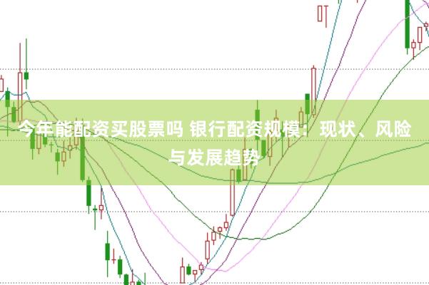 今年能配资买股票吗 银行配资规模：现状、风险与发展趋势