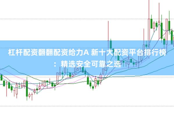 杠杆配资翻翻配资给力A 新十大配资平台排行榜：精选安全可靠之选