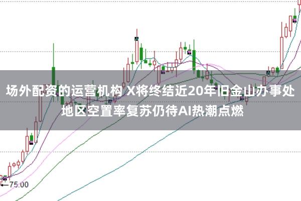 场外配资的运营机构 X将终结近20年旧金山办事处 地区空置率复苏仍待AI热潮点燃