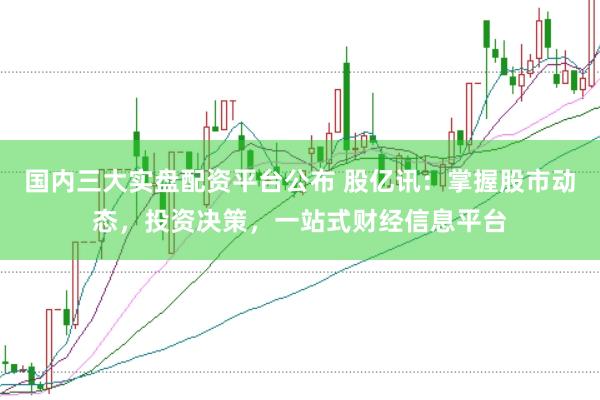 国内三大实盘配资平台公布 股亿讯：掌握股市动态，投资决策，一站式财经信息平台
