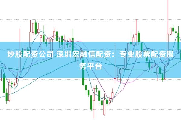 炒股配资公司 深圳宏融信配资：专业股票配资服务平台