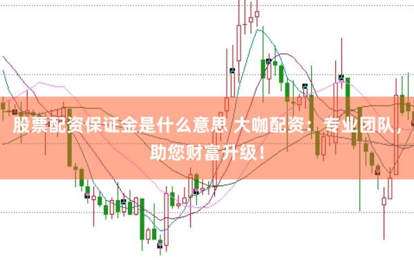 股票配资保证金是什么意思 大咖配资：专业团队，助您财富升级！