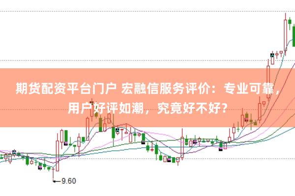 期货配资平台门户 宏融信服务评价：专业可靠，用户好评如潮，究竟好不好？