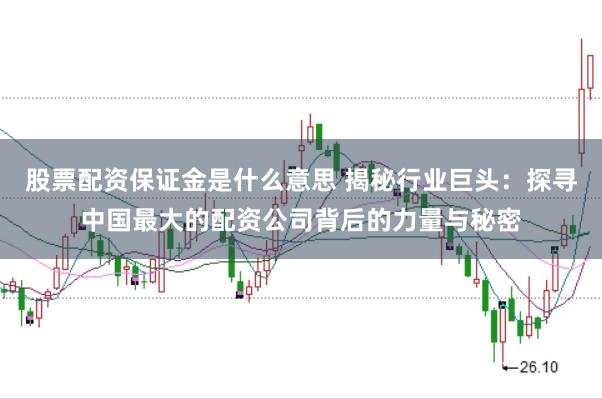 股票配资保证金是什么意思 揭秘行业巨头：探寻中国最大的配资公司背后的力量与秘密