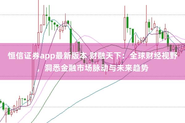 恒信证券app最新版本 财融天下：全球财经视野，洞悉金融市场脉动与未来趋势