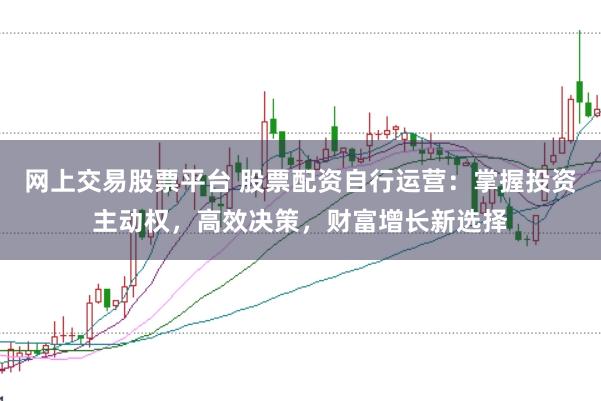 网上交易股票平台 股票配资自行运营：掌握投资主动权，高效决策，财富增长新选择