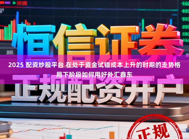 2025 配资炒股平台 在处于资金试错成本上升的时期的走势格局下阶段如何用好外汇鑫东